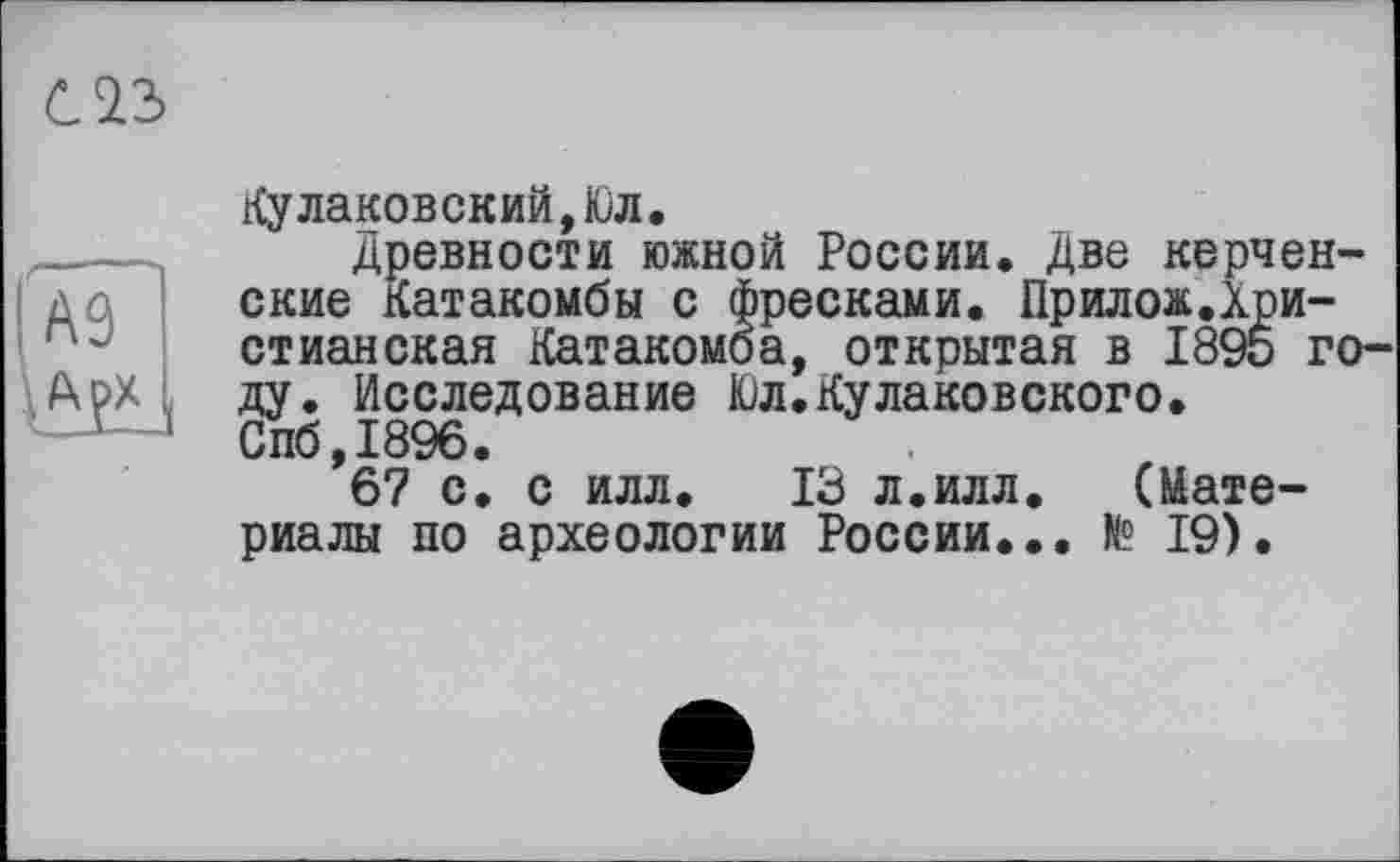 ﻿С2.3
А9 А^Х
Кулаковский,Юл.
Древности южной России. Две керченские Катакомбы с фресками. Прилож.Христианская Катакомба, открытая в 1895 году. Исследование Юл.Кулаковского. Спб,1896.
67 с. с илл. 13 л.илл.	(Мате-
риалы по археологии России... К? 19).